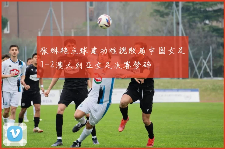 张琳艳点球建功难挽败局中国女足1-2澳大利亚女足决赛梦碎