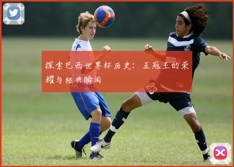 探索巴西世界杯历史:五冠王的荣耀与经典瞬间