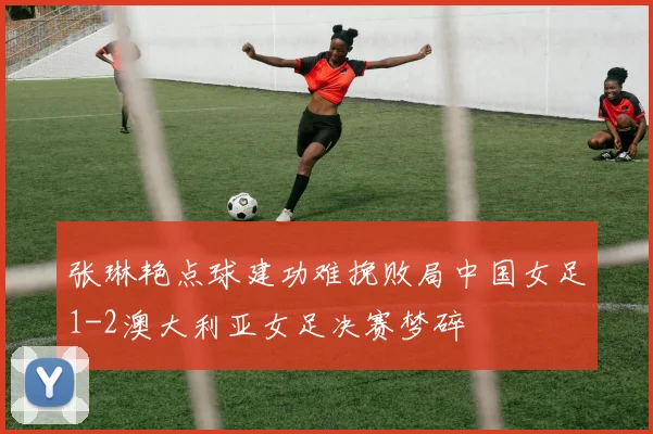 张琳艳点球建功难挽败局中国女足1-2澳大利亚女足决赛梦碎