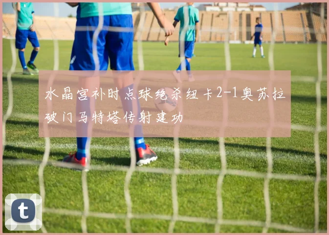 水晶宫补时点球绝杀纽卡2-1奥苏拉破门马特塔传射建功